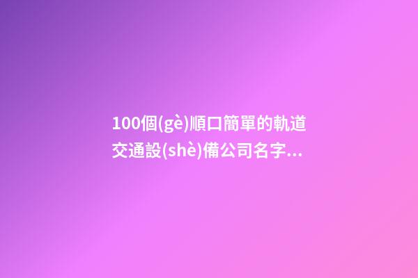 100個(gè)順口簡單的軌道交通設(shè)備公司名字 哪些含義適宜